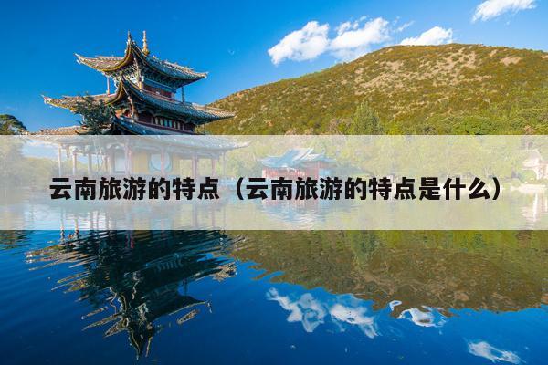 云南旅游的特点（云南旅游的特点是什么）