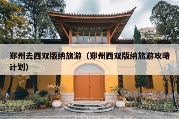 郑州去西双版纳旅游（郑州西双版纳旅游攻略计划）