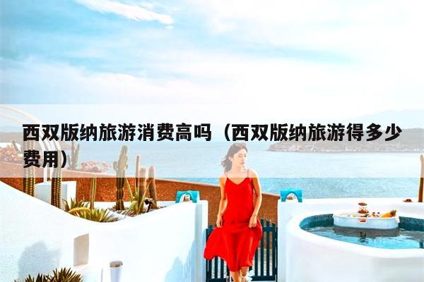 西双版纳旅游消费高吗（西双版纳旅游得多少费用）
