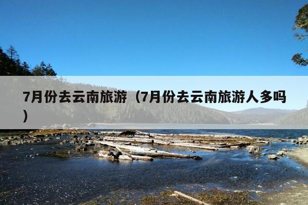 7月份去云南旅游（7月份去云南旅游人多吗）