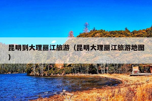 昆明到大理丽江旅游（昆明大理丽江旅游地图）