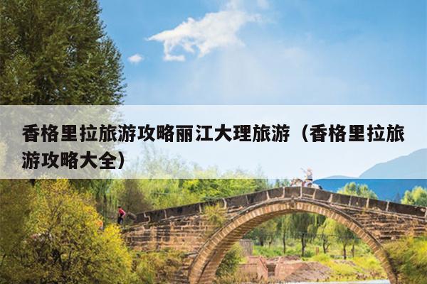 香格里拉旅游攻略丽江大理旅游（香格里拉旅游攻略大全）