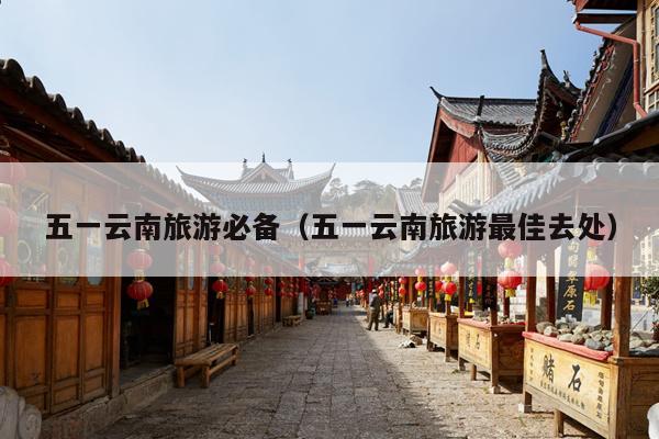 五一云南旅游必备（五一云南旅游最佳去处）