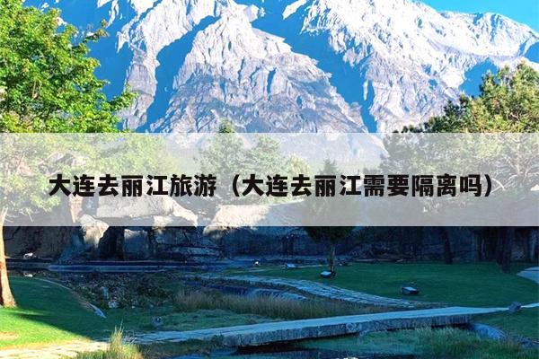 大连去丽江旅游（大连去丽江需要隔离吗）