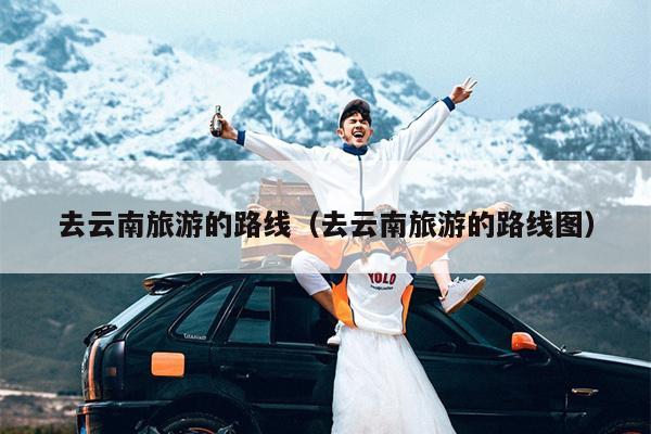 去云南旅游的路线（去云南旅游的路线图）