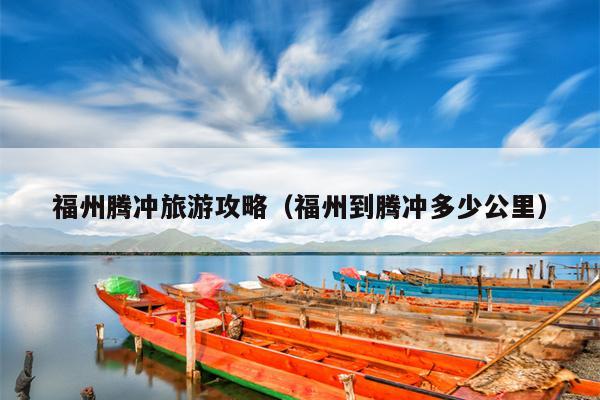 福州腾冲旅游攻略（福州到腾冲多少公里）