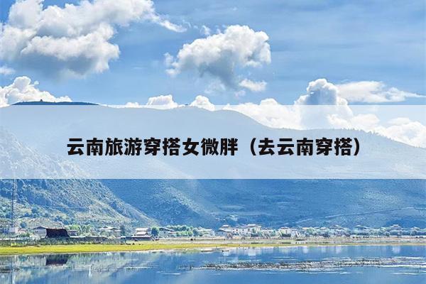 云南旅游穿搭女微胖（去云南穿搭）