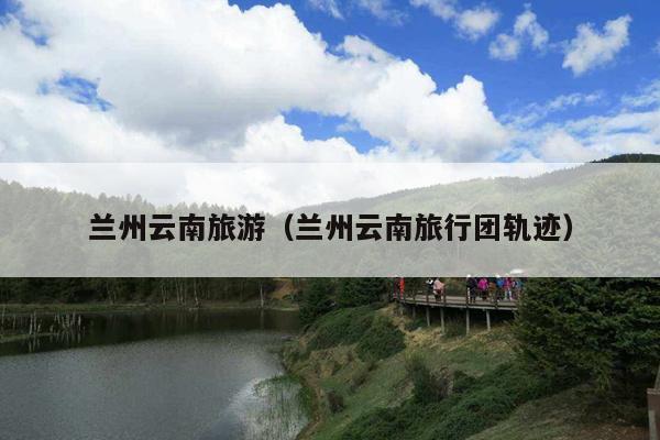 兰州云南旅游（兰州云南旅行团轨迹）