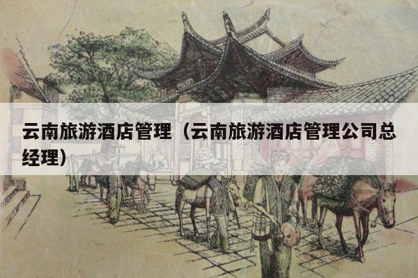 云南旅游酒店管理（云南旅游酒店管理公司总经理）