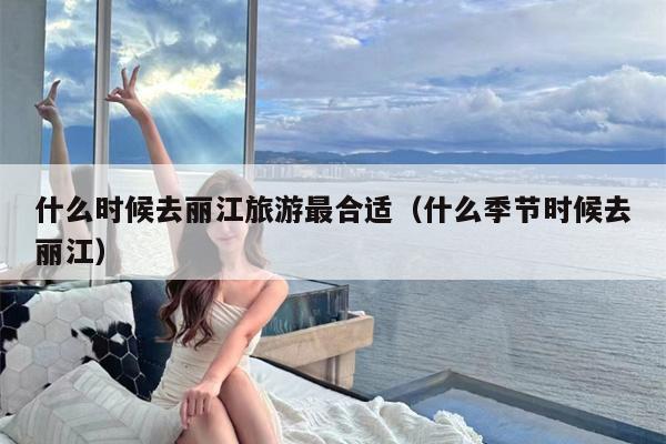 什么时候去丽江旅游最合适（什么季节时候去丽江）