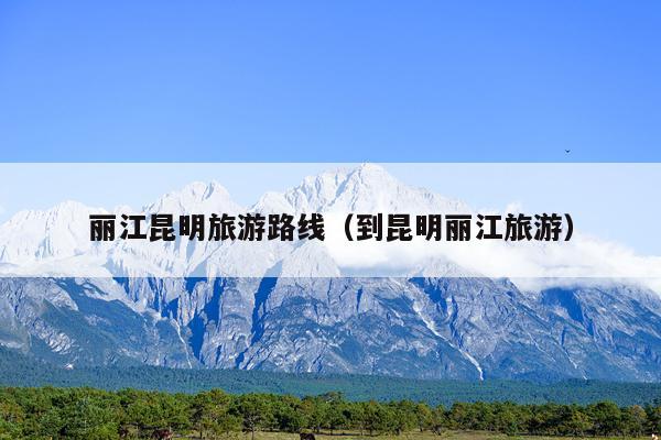 丽江昆明旅游路线（到昆明丽江旅游）