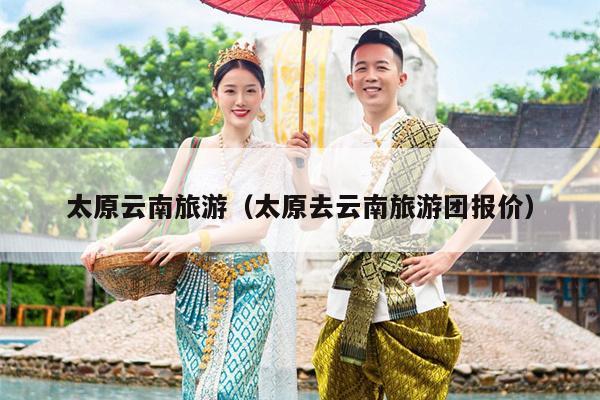 太原云南旅游（太原去云南旅游团报价）