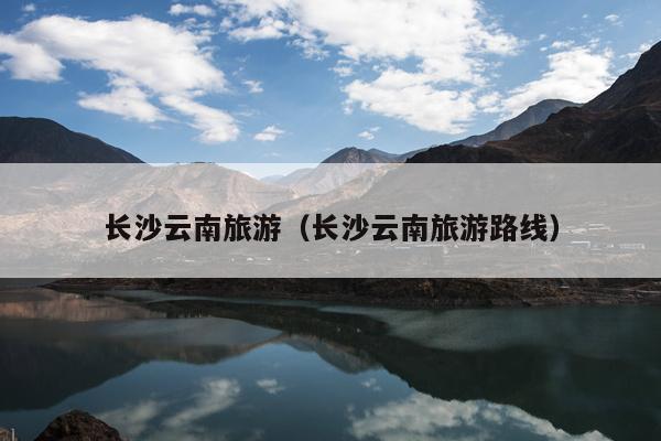 长沙云南旅游（长沙云南旅游路线）