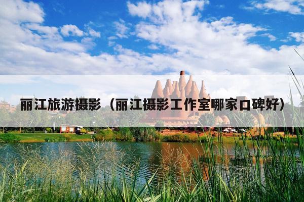 丽江旅游摄影（丽江摄影工作室哪家口碑好）