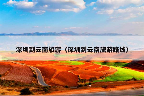 深圳到云南旅游（深圳到云南旅游路线）