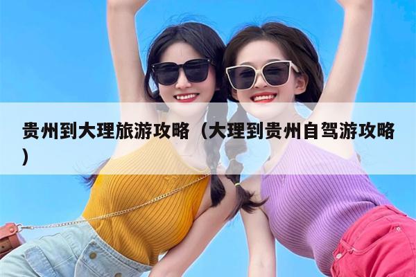 贵州到大理旅游攻略（大理到贵州自驾游攻略）