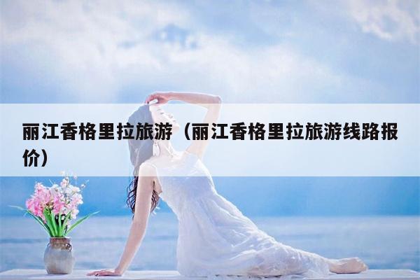 丽江香格里拉旅游（丽江香格里拉旅游线路报价）