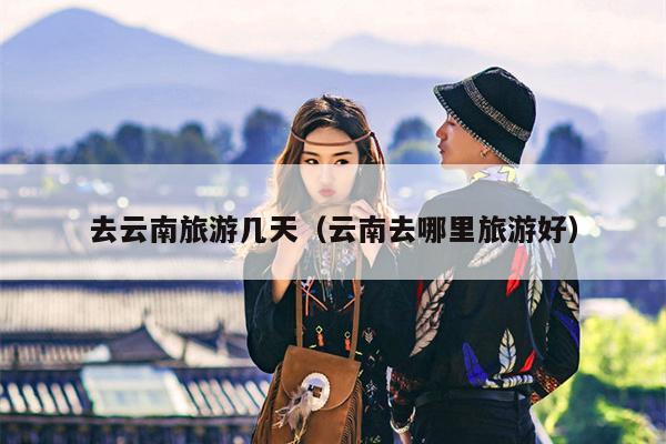 去云南旅游几天（云南去哪里旅游好）