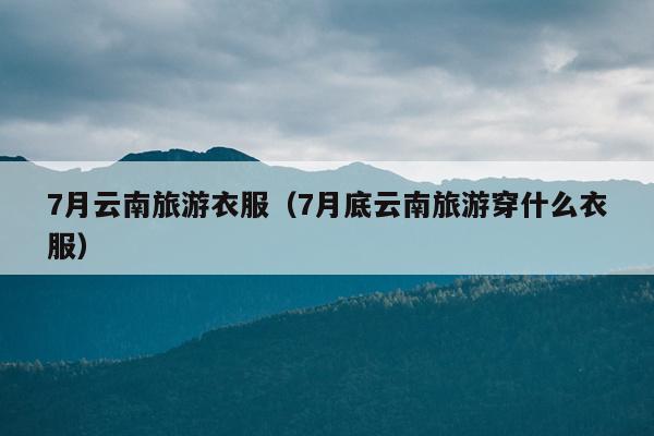 7月云南旅游衣服（7月底云南旅游穿什么衣服）