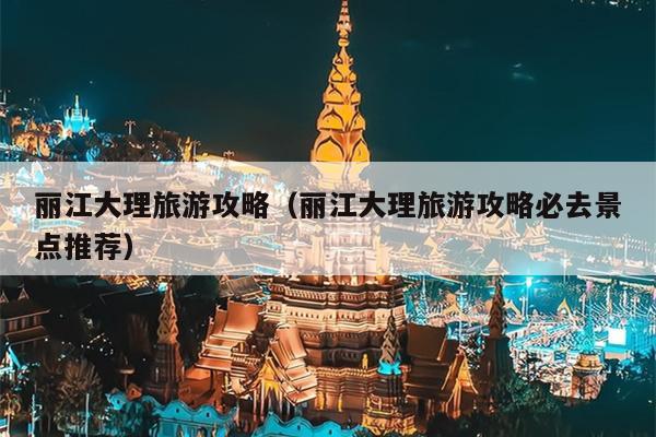 丽江大理旅游攻略（丽江大理旅游攻略必去景点推荐）