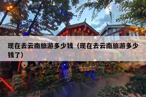 现在去云南旅游多少钱（现在去云南旅游多少钱了）
