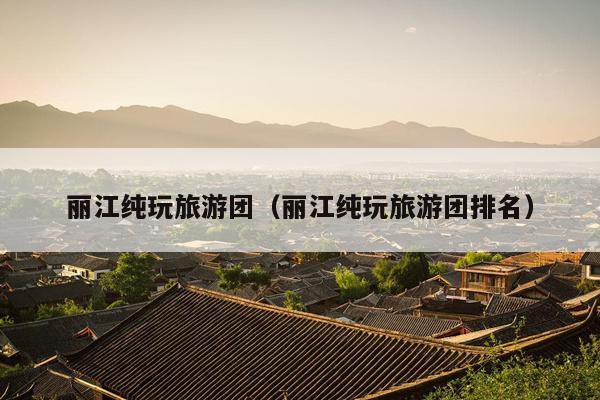 丽江纯玩旅游团（丽江纯玩旅游团排名）