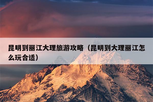 昆明到丽江大理旅游攻略（昆明到大理丽江怎么玩合适）