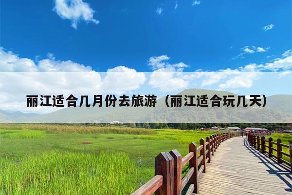 丽江适合几月份去旅游（丽江适合玩几天）