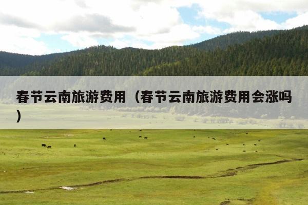 春节云南旅游费用（春节云南旅游费用会涨吗）