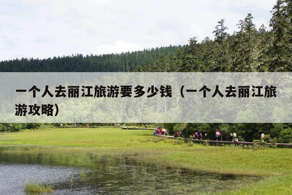 一个人去丽江旅游要多少钱（一个人去丽江旅游攻略）