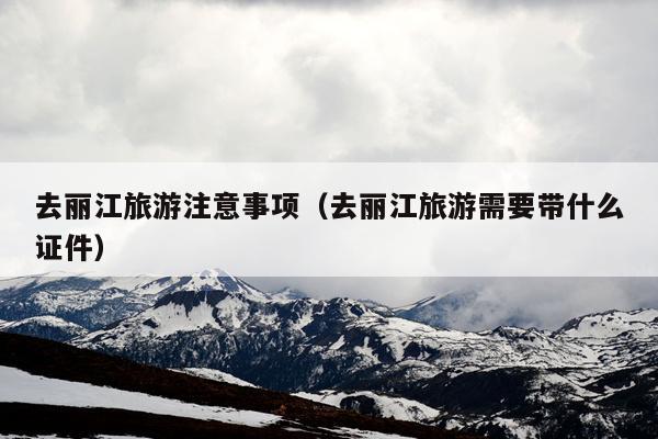 去丽江旅游注意事项（去丽江旅游需要带什么证件）