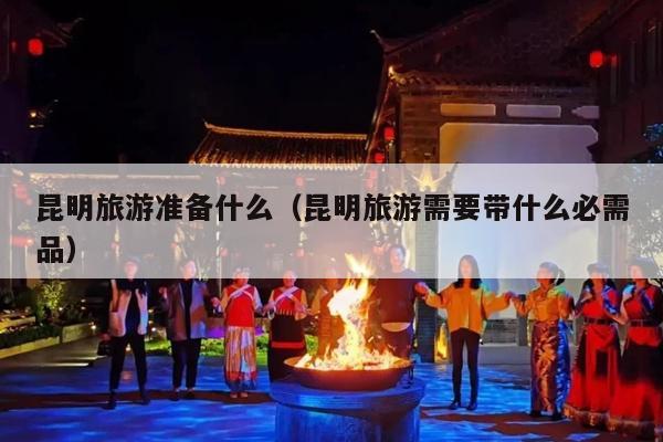 昆明旅游准备什么（昆明旅游需要带什么必需品）