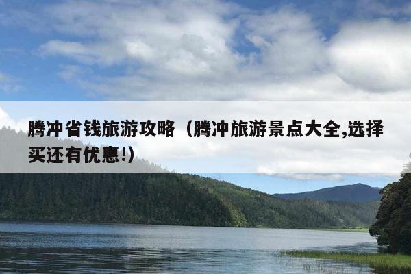 腾冲省钱旅游攻略（腾冲旅游景点大全,选择买还有优惠!）