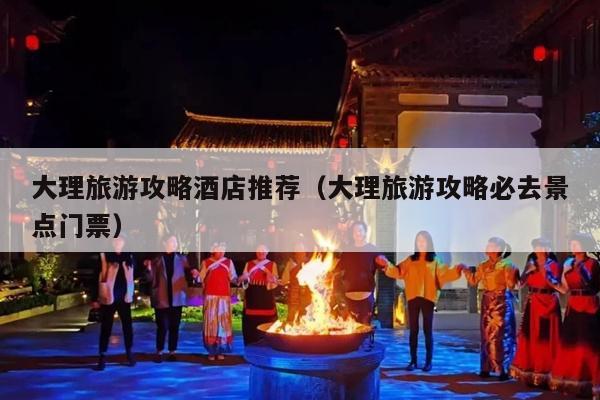 大理旅游攻略酒店推荐（大理旅游攻略必去景点门票）