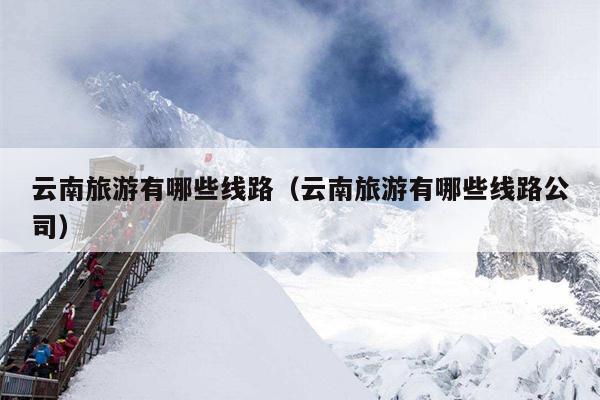 云南旅游有哪些线路（云南旅游有哪些线路公司）