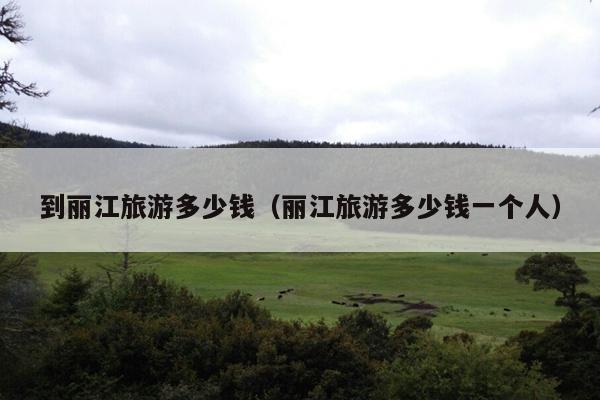 到丽江旅游多少钱（丽江旅游多少钱一个人）