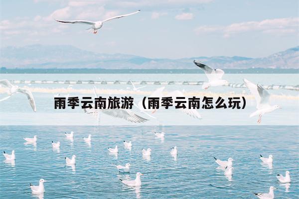 雨季云南旅游（雨季云南怎么玩）