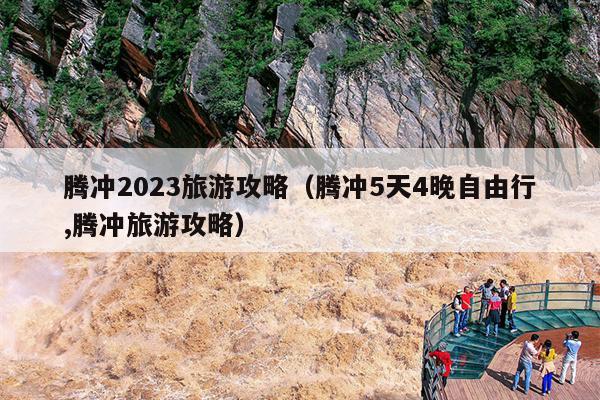 腾冲2023旅游攻略（腾冲5天4晚自由行,腾冲旅游攻略）