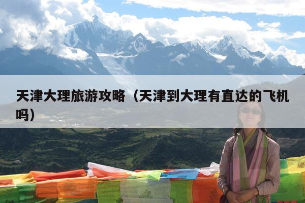 天津大理旅游攻略（天津到大理有直达的飞机吗）