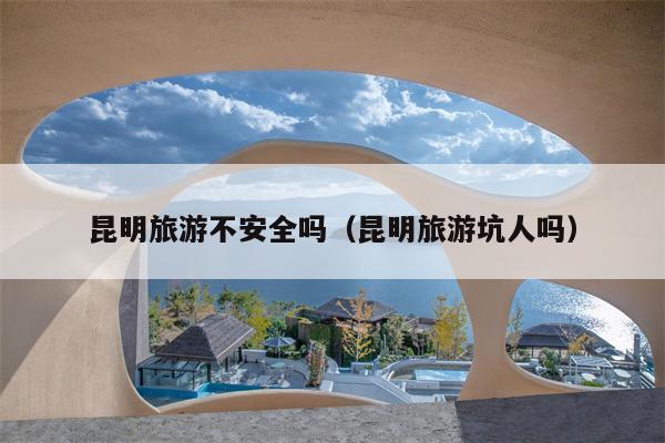 昆明旅游不安全吗（昆明旅游坑人吗）