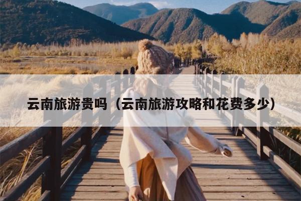 云南旅游贵吗（云南旅游攻略和花费多少）