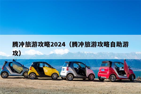 腾冲旅游攻略2024（腾冲旅游攻略自助游攻）