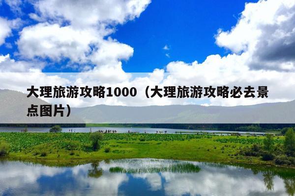 大理旅游攻略1000（大理旅游攻略必去景点图片）