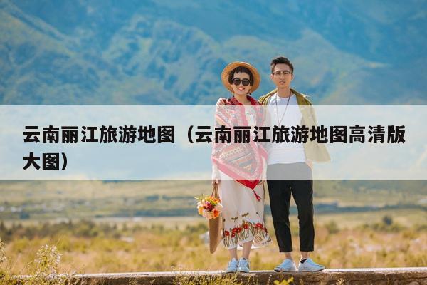 云南丽江旅游地图（云南丽江旅游地图高清版大图）