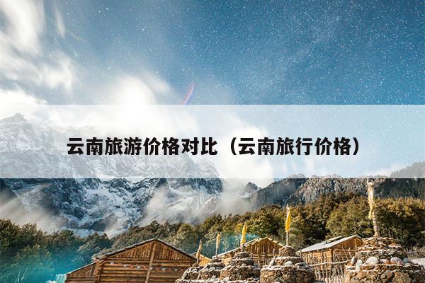 云南旅游价格对比（云南旅行价格）