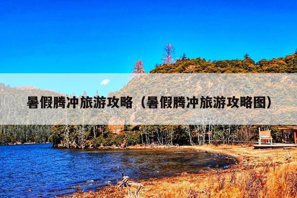 暑假腾冲旅游攻略（暑假腾冲旅游攻略图）