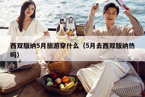 西双版纳5月旅游穿什么（5月去西双版纳热吗）