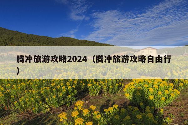 腾冲旅游攻略2024（腾冲旅游攻略自由行）