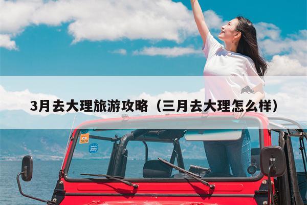 3月去大理旅游攻略（三月去大理怎么样）