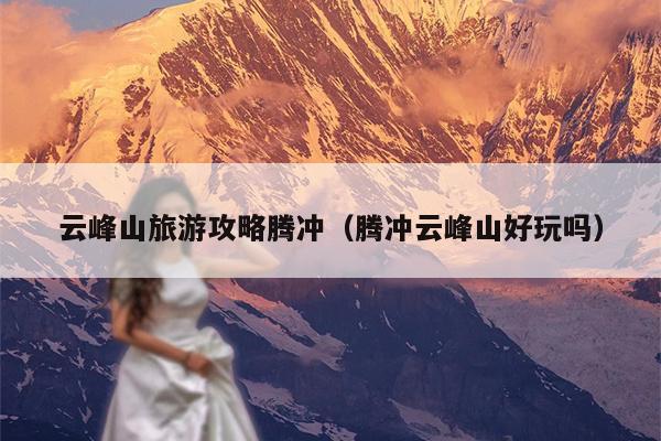 云峰山旅游攻略腾冲（腾冲云峰山好玩吗）